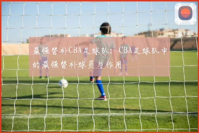 最强替补CBA足球队:CBA足球队中的最强替补球员与作用
