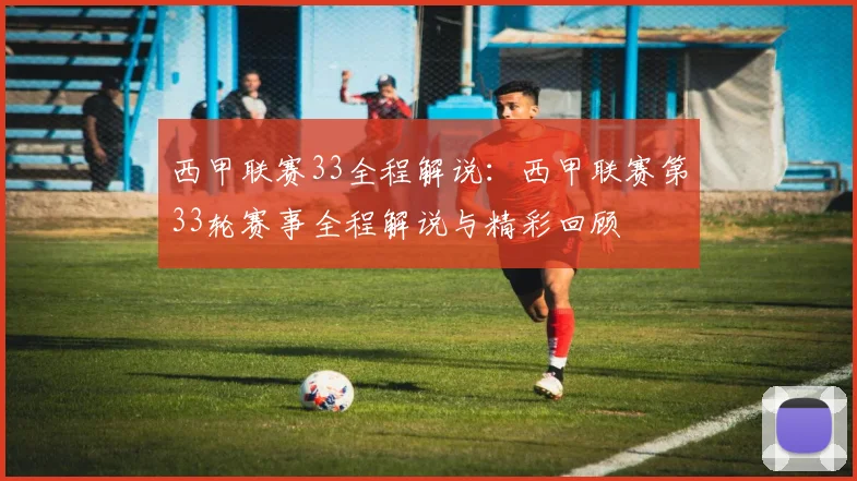 西甲联赛33全程解说：西甲联赛第33轮赛事全程解说与精彩回顾