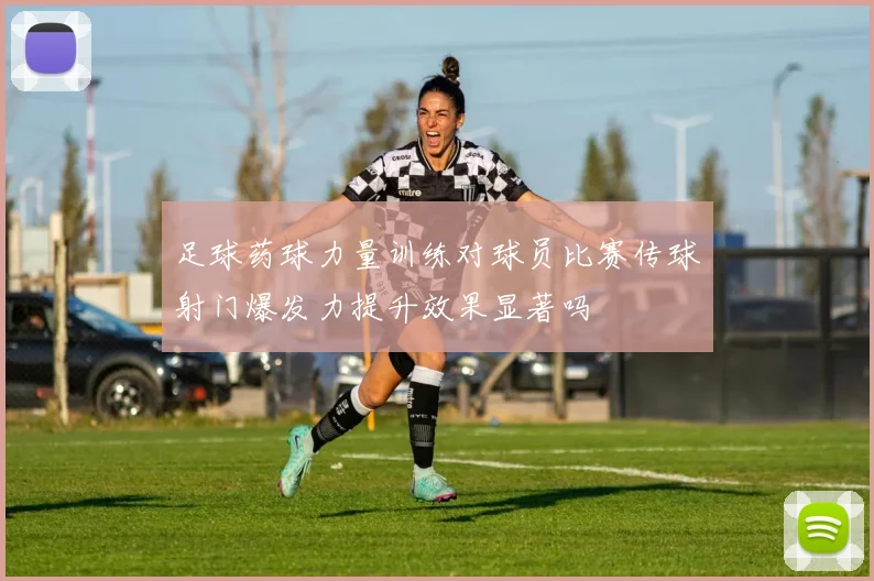 足球药球力量训练对球员比赛传球射门爆发力提升效果显著吗